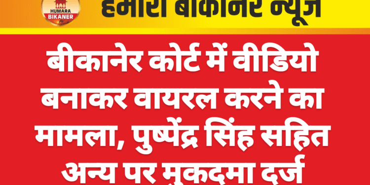 बीकानेर कोर्ट में वीडियो बनाकर वायरल करने का मामला, पुष्पेंद्र सिंह सहित अन्य पर मुकदमा दर्ज