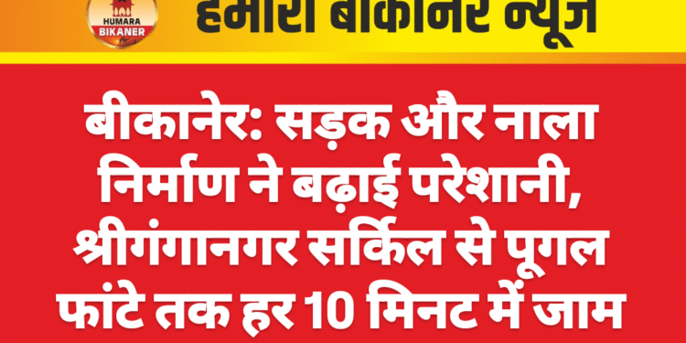 बीकानेर: सड़क और नाला निर्माण ने बढ़ाई परेशानी, श्रीगंगानगर सर्किल से पूगल फांटे तक हर 10 मिनट में जाम