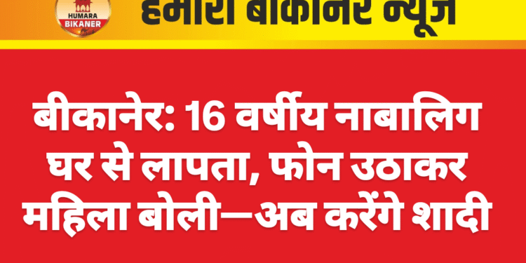बीकानेर: 16 वर्षीय नाबालिग घर से लापता, फोन उठाकर महिला बोली—अब करेंगे शादी