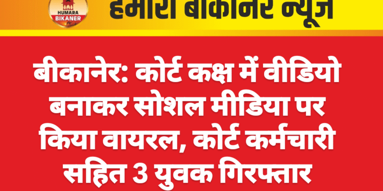 बीकानेर: कोर्ट कक्ष में वीडियो बनाकर सोशल मीडिया पर किया वायरल, कोर्ट कर्मचारी सहित 3 युवक गिरफ्तार