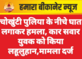 चोखुंटी पुलिया के नीचे घात लगाकर हमला, कार सवार युवक को किया लहूलुहान,मामला दर्ज