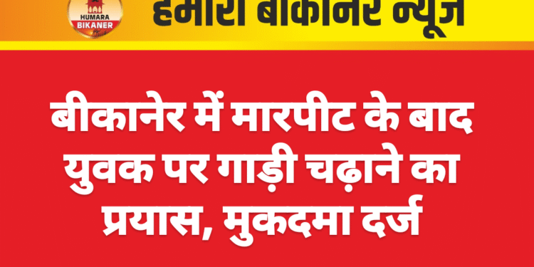 बीकानेर में मारपीट के बाद युवक पर गाड़ी चढ़ाने का प्रयास, मुकदमा दर्ज