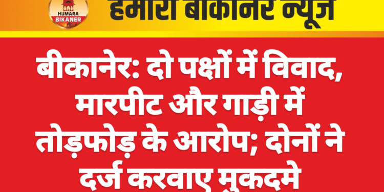 बीकानेर: दो पक्षों में विवाद, मारपीट और गाड़ी में तोड़फोड़ के आरोप; दोनों ने दर्ज करवाए मुकदमे