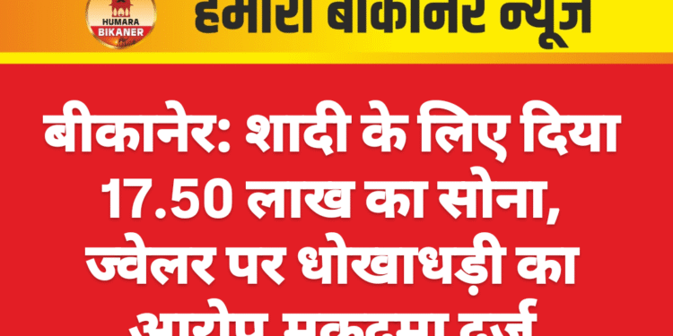 बीकानेर: शादी के लिए दिया 17.50 लाख का सोना, ज्वेलर पर धोखाधड़ी का आरोप,मुकदमा दर्ज
