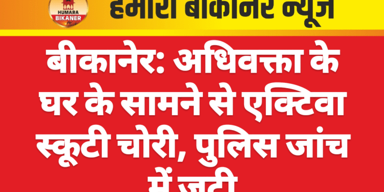 बीकानेर: अधिवक्ता के घर के सामने से एक्टिवा स्कूटी चोरी, पुलिस जांच में जुटी