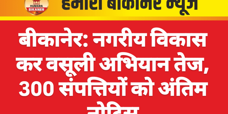 बीकानेर: नगरीय विकास कर वसूली अभियान तेज, 300 संपत्तियों को अंतिम नोटिस