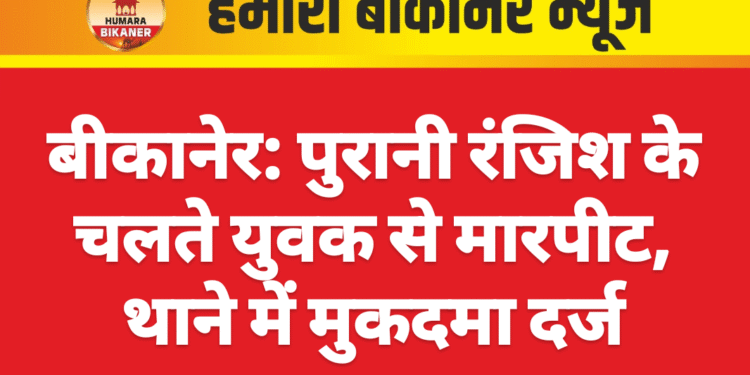बीकानेर: पुरानी रंजिश के चलते युवक से मारपीट, थाने में मुकदमा दर्ज