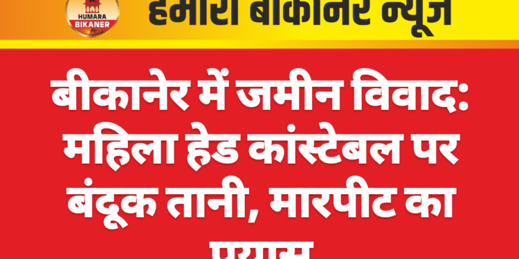 बीकानेर में जमीन विवाद: महिला हेड कांस्टेबल पर बंदूक तानी, मारपीट का प्रयास