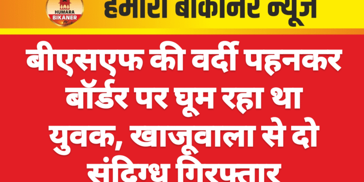 बीएसएफ की वर्दी पहनकर बॉर्डर पर घूम रहा था युवक, खाजूवाला से दो संदिग्ध गिरफ्तार