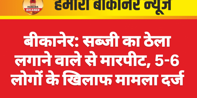 बीकानेर: सब्जी का ठेला लगाने वाले से मारपीट, 5-6 लोगों के खिलाफ मामला दर्ज