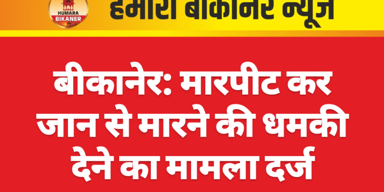 बीकानेर: मारपीट कर जान से मारने की धमकी देने का मामला दर्ज