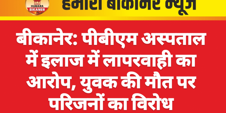 बीकानेर: पीबीएम अस्पताल में इलाज में लापरवाही का आरोप, युवक की मौत पर परिजनों का विरोध