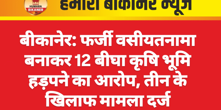 बीकानेर: फर्जी वसीयतनामा बनाकर 12 बीघा कृषि भूमि हड़पने का आरोप, तीन के खिलाफ मामला दर्ज