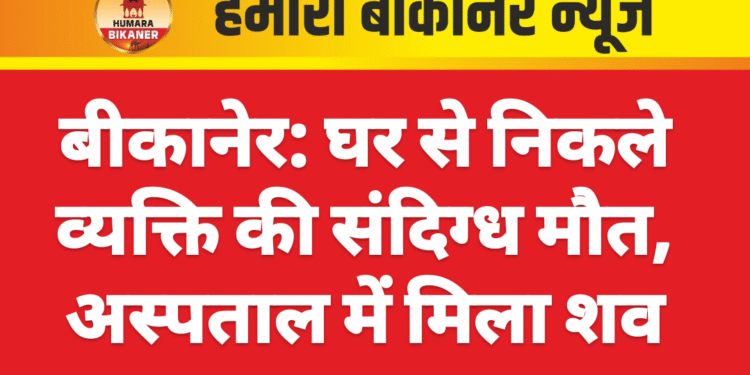 बीकानेर: घर से निकले व्यक्ति की संदिग्ध मौत, अस्पताल में मिला शव