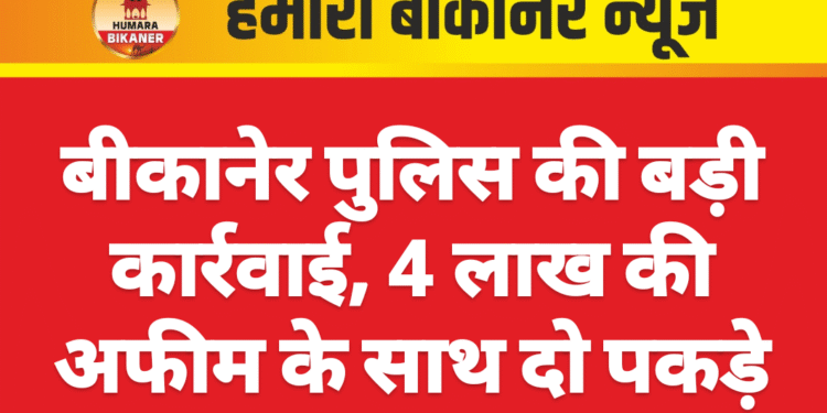 बीकानेर पुलिस की बड़ी कार्रवाई, 4 लाख की अफीम के साथ दो पकड़े