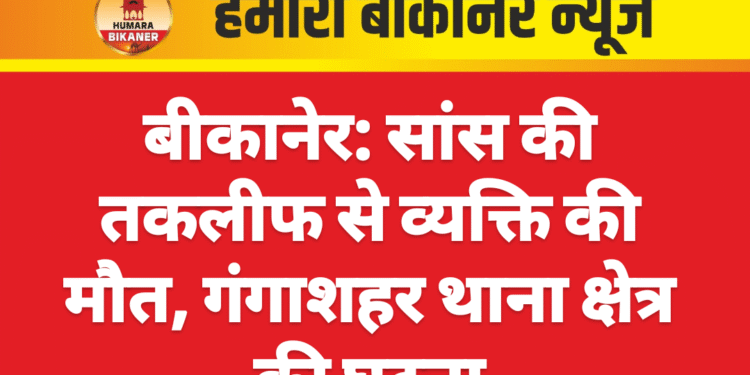 बीकानेर: सांस की तकलीफ से व्यक्ति की मौत, गंगाशहर थाना क्षेत्र की घटना