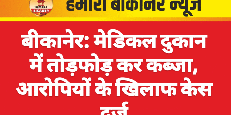 बीकानेर: मेडिकल दुकान में तोड़फोड़ कर कब्जा, आरोपियों के खिलाफ केस दर्ज