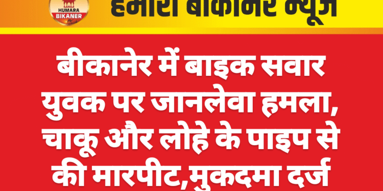 बीकानेर में बाइक सवार युवक पर जानलेवा हमला, चाकू और लोहे के पाइप से की मारपीट