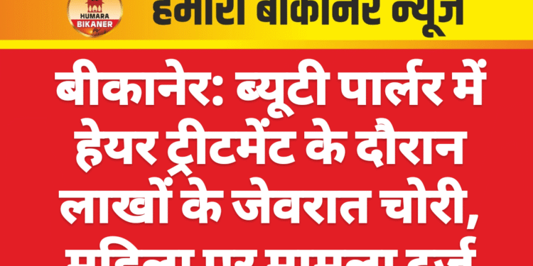 बीकानेर: ब्यूटी पार्लर में हेयर ट्रीटमेंट के दौरान लाखों के जेवरात चोरी, महिला पर मामला दर्ज