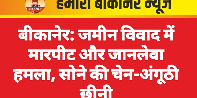 बीकानेर: जमीन विवाद में मारपीट और जानलेवा हमला, सोने की चेन-अंगूठी छीनी