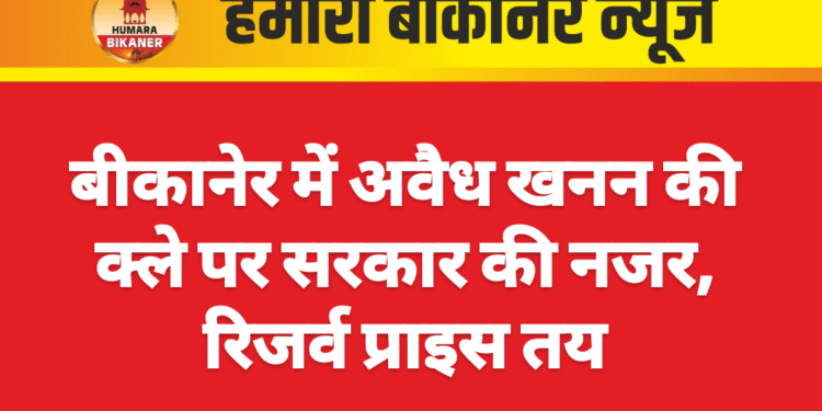 बीकानेर में अवैध खनन की क्ले पर सरकार की नजर, रिजर्व प्राइस तय