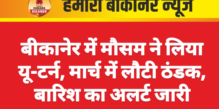 बीकानेर में मौसम ने लिया यू-टर्न, मार्च में लौटी ठंडक, बारिश का अलर्ट जारी