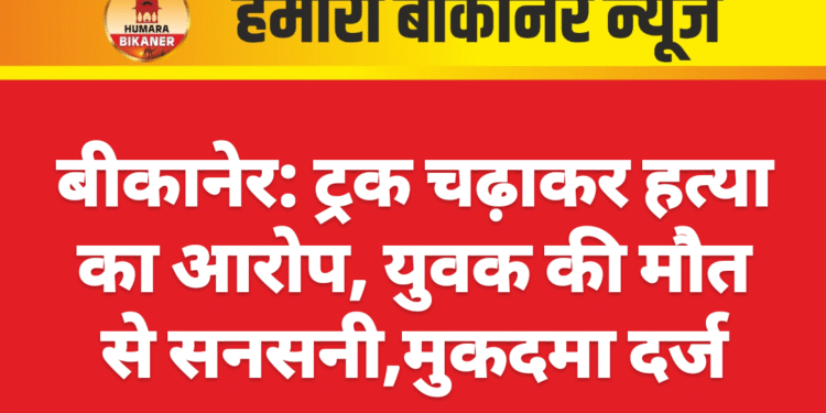 बीकानेर: ट्रक चढ़ाकर हत्या का आरोप, युवक की मौत से सनसनी