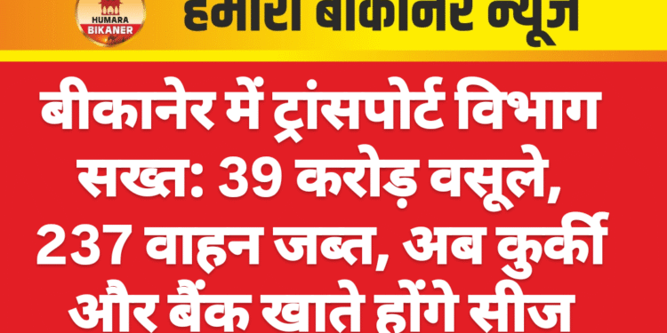 बीकानेर में ट्रांसपोर्ट विभाग सख्त: 39 करोड़ वसूले, 237 वाहन जब्त, अब कुर्की और बैंक खाते होंगे सीज