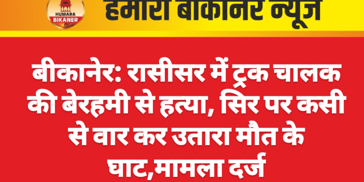 बीकानेर: रासीसर में ट्रक चालक की बेरहमी से हत्या, सिर पर कसी से वार कर उतारा मौत के घाट
