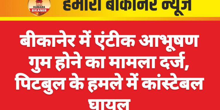 बीकानेर में एंटीक आभूषण गुम होने का मामला दर्ज, पिटबुल के हमले में कांस्टेबल घायल