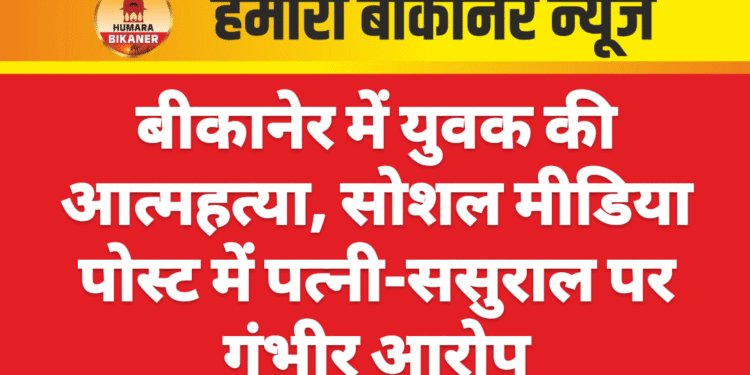 बीकानेर में युवक की आत्महत्या, सोशल मीडिया पोस्ट में पत्नी-ससुराल पर गंभीर आरोप