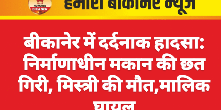 बीकानेर में दर्दनाक हादसा: निर्माणाधीन मकान की छत गिरी, मिस्त्री की मौत,मालिक घायल