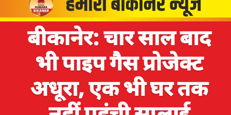 बीकानेर: चार साल बाद भी पाइप गैस प्रोजेक्ट अधूरा, एक भी घर तक नहीं पहुंची सप्लाई