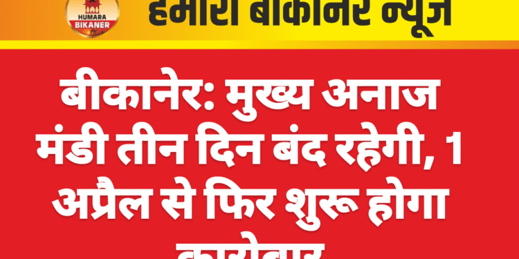 बीकानेर: मुख्य अनाज मंडी तीन दिन बंद रहेगी, 1 अप्रैल से फिर शुरू होगा कारोबार