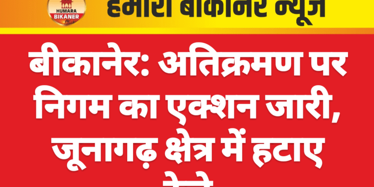 बीकानेर: अतिक्रमण पर निगम का एक्शन जारी, जूनागढ़ क्षेत्र में हटाए ठेले