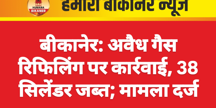 बीकानेर: अवैध गैस रिफिलिंग पर कार्रवाई, 38 सिलेंडर जब्त; मामला दर्ज