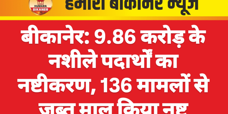 बीकानेर: 9.86 करोड़ के नशीले पदार्थों का नष्टीकरण, 136 मामलों से जब्त माल किया नष्ट