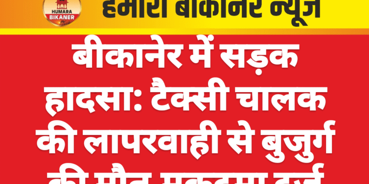 बीकानेर में सड़क हादसा: टैक्सी चालक की लापरवाही से बुजुर्ग की मौत,मुकदमा दर्ज