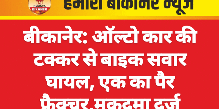 बीकानेर: ऑल्टो कार की टक्कर से बाइक सवार घायल, एक का पैर फ्रैक्चर,मुकदमा दर्ज