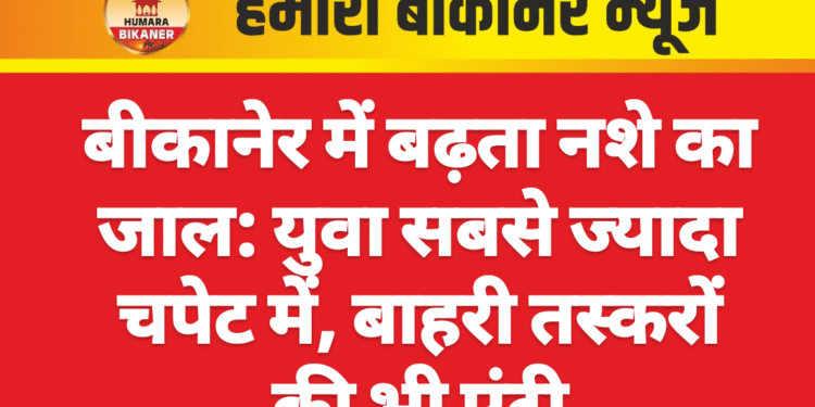 बीकानेर में बढ़ता नशे का जाल: युवा सबसे ज्यादा चपेट में, बाहरी तस्करों की भी एंट्री
