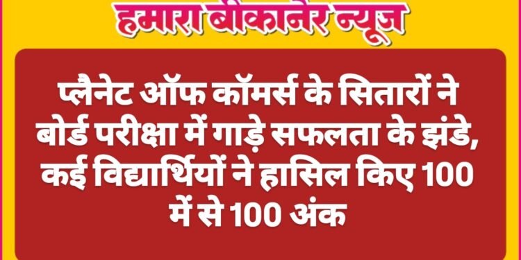 बीकानेर: प्लैनेट ऑफ कॉमर्स के सितारों ने बोर्ड परीक्षा में गाड़े सफलता के झंडे, कई विद्यार्थियों ने हासिल किए 100 में से 100 अंक