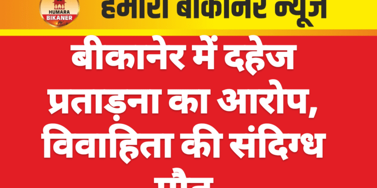 बीकानेर में दहेज प्रताड़ना का आरोप, विवाहिता की संदिग्ध मौत