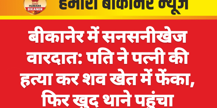 बीकानेर में सनसनीखेज वारदात: पति ने पत्नी की हत्या कर शव खेत में फेंका, फिर खुद थाने पहुंचा