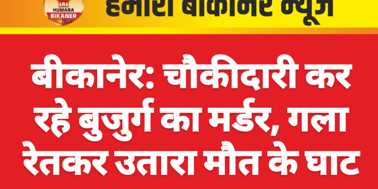 बीकानेर: चौकीदारी कर रहे बुजुर्ग का मर्डर, गला रेतकर उतारा मौत के घाट