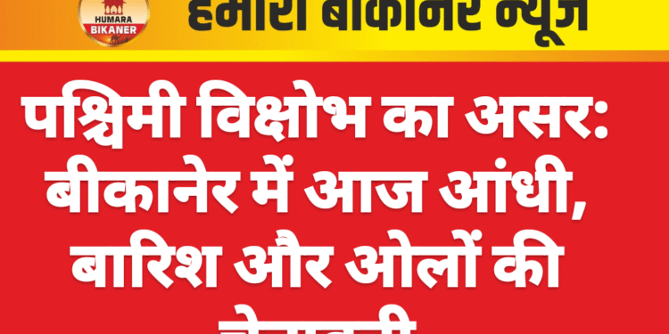 पश्चिमी विक्षोभ का असर: बीकानेर में आज आंधी, बारिश और ओलों की चेतावनी