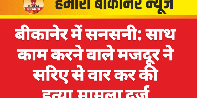 बीकानेर में सनसनी: साथ काम करने वाले मजदूर ने सरिए से वार कर की हत्या,मामला दर्ज