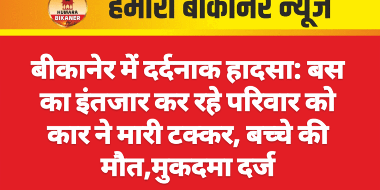 बीकानेर में दर्दनाक हादसा: बस का इंतजार कर रहे परिवार को कार ने मारी टक्कर, बच्चे की मौत,मुकदमा दर्ज