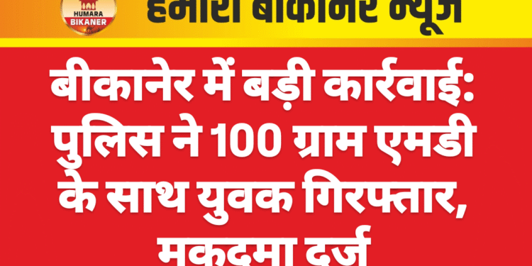 बीकानेर में बड़ी कार्रवाई: पुलिस ने 100 ग्राम एमडी के साथ युवक गिरफ्तार, मुकदमा दर्ज