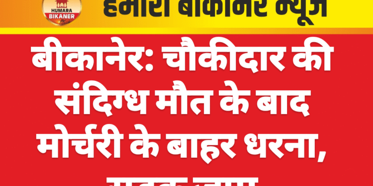 बीकानेर: चौकीदार की संदिग्ध मौत के बाद मोर्चरी के बाहर धरना, सड़क जाम