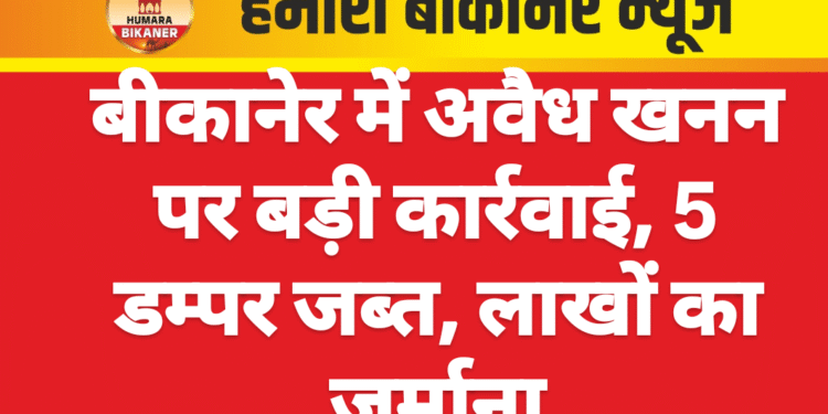 बीकानेर में अवैध खनन पर बड़ी कार्रवाई, 5 डम्पर जब्त, लाखों का जुर्माना